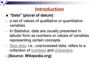 Introduction
 “Data” (plural of datum)
- a set of values of qualitative or quantitative
variables
- In Statistics, data are usually presented in
tabular form as numbers or values of variables
representing certain concepts
- Raw data, i.e., unprocessed data, refers to a
collection of numbers and characters
- (Source: Wikipedia.org)
 