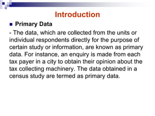 Introduction
 Primary Data
- The data, which are collected from the units or
individual respondents directly for the purpose of
certain study or information, are known as primary
data. For instance, an enquiry is made from each
tax payer in a city to obtain their opinion about the
tax collecting machinery. The data obtained in a
census study are termed as primary data.
 
