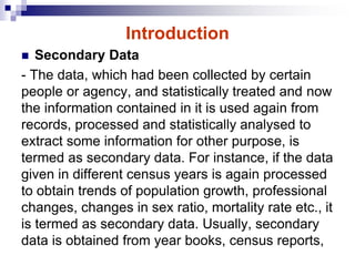 Introduction
 Secondary Data
- The data, which had been collected by certain
people or agency, and statistically treated and now
the information contained in it is used again from
records, processed and statistically analysed to
extract some information for other purpose, is
termed as secondary data. For instance, if the data
given in different census years is again processed
to obtain trends of population growth, professional
changes, changes in sex ratio, mortality rate etc., it
is termed as secondary data. Usually, secondary
data is obtained from year books, census reports,
 