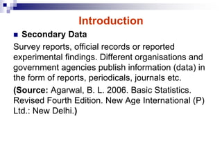Introduction
 Secondary Data
Survey reports, official records or reported
experimental findings. Different organisations and
government agencies publish information (data) in
the form of reports, periodicals, journals etc.
(Source: Agarwal, B. L. 2006. Basic Statistics.
Revised Fourth Edition. New Age International (P)
Ltd.: New Delhi.)
 