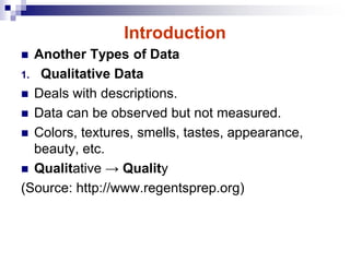 Introduction
 Another Types of Data
1. Qualitative Data
 Deals with descriptions.
 Data can be observed but not measured.
 Colors, textures, smells, tastes, appearance,
beauty, etc.
 Qualitative → Quality
(Source: http://www.regentsprep.org)
 