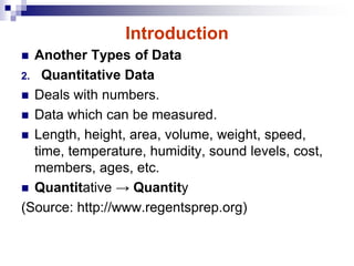 Introduction
 Another Types of Data
2. Quantitative Data
 Deals with numbers.
 Data which can be measured.
 Length, height, area, volume, weight, speed,
time, temperature, humidity, sound levels, cost,
members, ages, etc.
 Quantitative → Quantity
(Source: http://www.regentsprep.org)
 