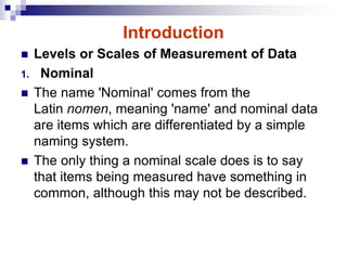 Introduction
 Levels or Scales of Measurement of Data
1. Nominal
 The name 'Nominal' comes from the
Latin nomen, meaning 'name' and nominal data
are items which are differentiated by a simple
naming system.
 The only thing a nominal scale does is to say
that items being measured have something in
common, although this may not be described.
 