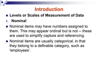 Introduction
 Levels or Scales of Measurement of Data
1. Nominal
 Nominal items may have numbers assigned to
them. This may appear ordinal but is not -- these
are used to simplify capture and referencing.
 Nominal items are usually categorical, in that
they belong to a definable category, such as
'employees'.
 