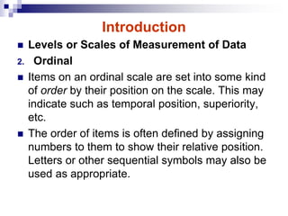 Introduction
 Levels or Scales of Measurement of Data
2. Ordinal
 Items on an ordinal scale are set into some kind
of order by their position on the scale. This may
indicate such as temporal position, superiority,
etc.
 The order of items is often defined by assigning
numbers to them to show their relative position.
Letters or other sequential symbols may also be
used as appropriate.
 