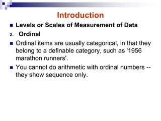 Introduction
 Levels or Scales of Measurement of Data
2. Ordinal
 Ordinal items are usually categorical, in that they
belong to a definable category, such as '1956
marathon runners'.
 You cannot do arithmetic with ordinal numbers --
they show sequence only.
 