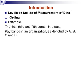 Introduction
 Levels or Scales of Measurement of Data
2. Ordinal
 Example
The first, third and fifth person in a race.
Pay bands in an organization, as denoted by A, B,
C and D.
 