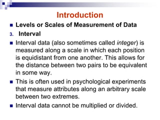 Introduction
 Levels or Scales of Measurement of Data
3. Interval
 Interval data (also sometimes called integer) is
measured along a scale in which each position
is equidistant from one another. This allows for
the distance between two pairs to be equivalent
in some way.
 This is often used in psychological experiments
that measure attributes along an arbitrary scale
between two extremes.
 Interval data cannot be multiplied or divided.
 