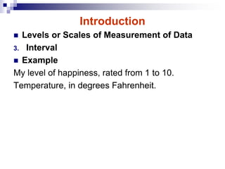 Introduction
 Levels or Scales of Measurement of Data
3. Interval
 Example
My level of happiness, rated from 1 to 10.
Temperature, in degrees Fahrenheit.
 