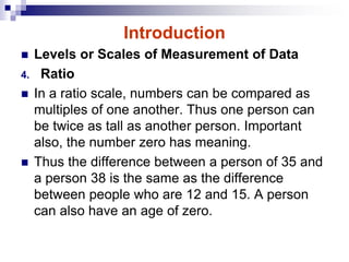 Introduction
 Levels or Scales of Measurement of Data
4. Ratio
 In a ratio scale, numbers can be compared as
multiples of one another. Thus one person can
be twice as tall as another person. Important
also, the number zero has meaning.
 Thus the difference between a person of 35 and
a person 38 is the same as the difference
between people who are 12 and 15. A person
can also have an age of zero.
 