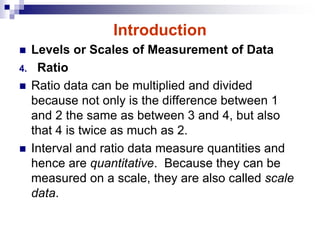 Introduction
 Levels or Scales of Measurement of Data
4. Ratio
 Ratio data can be multiplied and divided
because not only is the difference between 1
and 2 the same as between 3 and 4, but also
that 4 is twice as much as 2.
 Interval and ratio data measure quantities and
hence are quantitative. Because they can be
measured on a scale, they are also called scale
data.
 