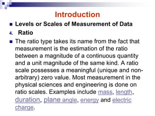 Introduction
 Levels or Scales of Measurement of Data
4. Ratio
 The ratio type takes its name from the fact that
measurement is the estimation of the ratio
between a magnitude of a continuous quantity
and a unit magnitude of the same kind. A ratio
scale possesses a meaningful (unique and non-
arbitrary) zero value. Most measurement in the
physical sciences and engineering is done on
ratio scales. Examples include mass, length,
duration, plane angle, energy and electric
charge.
 