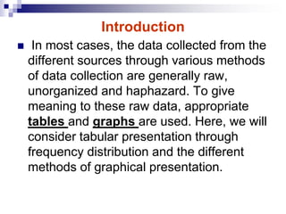 Introduction
 In most cases, the data collected from the
different sources through various methods
of data collection are generally raw,
unorganized and haphazard. To give
meaning to these raw data, appropriate
tables and graphs are used. Here, we will
consider tabular presentation through
frequency distribution and the different
methods of graphical presentation.
 