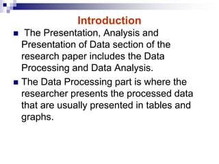 Introduction
 The Presentation, Analysis and
Presentation of Data section of the
research paper includes the Data
Processing and Data Analysis.
 The Data Processing part is where the
researcher presents the processed data
that are usually presented in tables and
graphs.
 