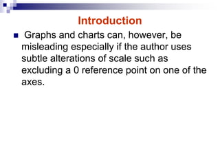 Introduction
 Graphs and charts can, however, be
misleading especially if the author uses
subtle alterations of scale such as
excluding a 0 reference point on one of the
axes.
 