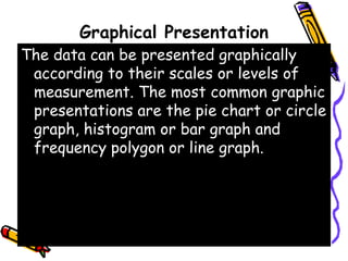 Graphical Presentation
The data can be presented graphically
according to their scales or levels of
measurement. The most common graphic
presentations are the pie chart or circle
graph, histogram or bar graph and
frequency polygon or line graph.
 
