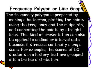 Frequency Polygon or Line Graph
The frequency polygon is prepared by
making a histogram, plotting the points
using the frequency and the midpoints,
and connecting the points by straight
lines. This kind of presentation can also
be applied to ordinal or interval data
because it stresses continuity along a
scale. For example, the scores of 50
students in a history test are grouped
into a 5-step distribution.
 