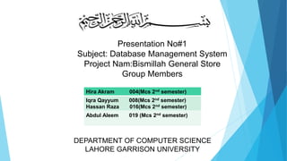 Presentation No#1
Subject: Database Management System
Project Nam:Bismillah General Store
Group Members
Hira Akram 004(Mcs 2nd semester)
Iqra Qayyum 008(Mcs 2nd semester)
Hassan Raza 016(Mcs 2nd semester)
Abdul Aleem 019 (Mcs 2nd semester)
DEPARTMENT OF COMPUTER SCIENCE
LAHORE GARRISON UNIVERSITY
 