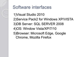 Software interfaces
1)Visual Studio 2010
2)Service Pack2 for Windows XP/VISTA
3)DB Server: SQL SERVER 2008
4)OS: Window Vista/XP/7/10
5)Browser: Microsoft Edge, Google
Chrome, Mozilla Firefox
 