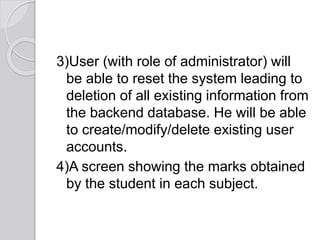 3)User (with role of administrator) will
be able to reset the system leading to
deletion of all existing information from
the backend database. He will be able
to create/modify/delete existing user
accounts.
4)A screen showing the marks obtained
by the student in each subject.
 