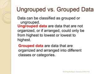 Ungrouped vs. Grouped Data
Data can be classified as grouped or
  ungrouped.
Ungrouped data are data that are not
organized, or if arranged, could only be
from highest to lowest or lowest to
highest.
Grouped data are data that are
organized and arranged into different
classes or categories.



                           MCPegollo/Basic Statistics/SRSTHS
 