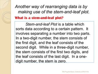 Another way of rearranging data is by
 making use of the stem-and-leaf plot.
What is a stem-and-leaf plot?
       Stem-and-leaf Plot is a table which
sorts data according to a certain pattern. It
involves separating a number into two parts.
In a two-digit number, the stem consists of
the first digit, and the leaf consists of the
second digit. While in a three-digit number,
the stem consists of the first two digits, and
the leaf consists of the last digit. In a one-
digit number, the stem is zero.

                            MCPegollo/Basic Statistics/SRSTHS
 
