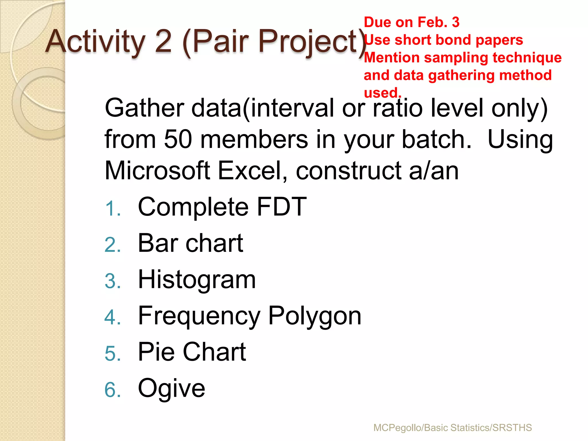 Due on Feb. 3
Activity 2 (Pair Project)  Use short bond papers
                           Mention sampling technique
                           and data gathering method
                           used.
    Gather data(interval or ratio level only)
    from 50 members in your batch. Using
    Microsoft Excel, construct a/an
    1. Complete FDT
    2. Bar chart
    3. Histogram
    4. Frequency Polygon
    5. Pie Chart
    6. Ogive
                            MCPegollo/Basic Statistics/SRSTHS
 