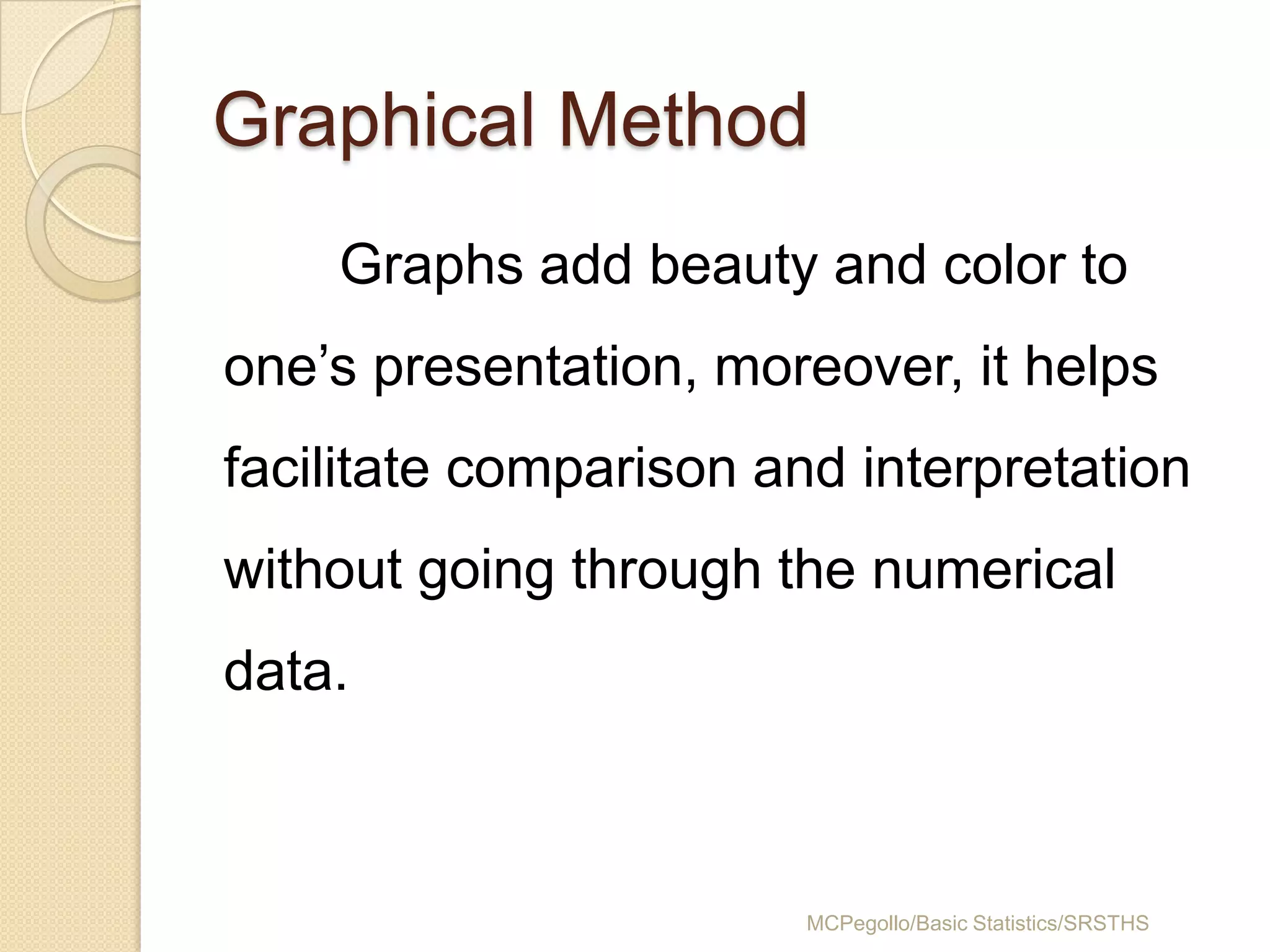 Graphical Method
    Graphs add beauty and color to
one’s presentation, moreover, it helps
facilitate comparison and interpretation
without going through the numerical
data.



                        MCPegollo/Basic Statistics/SRSTHS
 