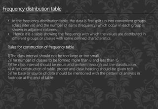 Frequency distribution table
• In the frequency distribution table, the data is first split up into convenient groups
(class interval) and the number of items (frequency) which occur in each group is
shown in adjacent columns.
• Hence it is a table showing the frequency with which the values are distributed in
different groups or classes with some defined characteristics.
Rules for construction of frequency table
1)The class interval should not be too large or too small
2)The number of classes to be formed more than 8 and less than 15
3)The class interval should be equal and uniform through out the classification.
4) After construction of table, proper and clear heading should be given to it
5)The base or source of data should be mentioned with the pattern of analysis in
footnote at the end of table
 