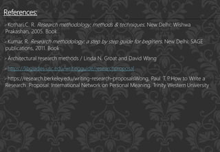 References:
Kothari,C. R. Research methodology: methods & techniques. New Delhi: Wishwa
Prakashan, 2005. Book
Kumar, R. Research methodology: a step by step guide for beginers. New Delhi: SAGE
publications, 2011. Book
Architectural research methods / Linda N. Groat and David Wang
https://libguides.usc.edu/writingguide/researchproposal
https://research.berkeley.edu/writing-research-proposalsWong, Paul T. P
. How to Write a
Research Proposal. International Network on Personal Meaning. Trinity Western University
 