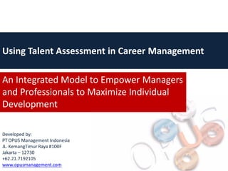 Using Talent Assessment in Career Management

An Integrated Model to Empower Managers
and Professionals to Maximize Individual
Development

Developed by:
PT OPUS Management Indonesia
JL. KemangTimur Raya #100F
Jakarta – 12730
+62.21.7192105
www.opusmanagement.com
 