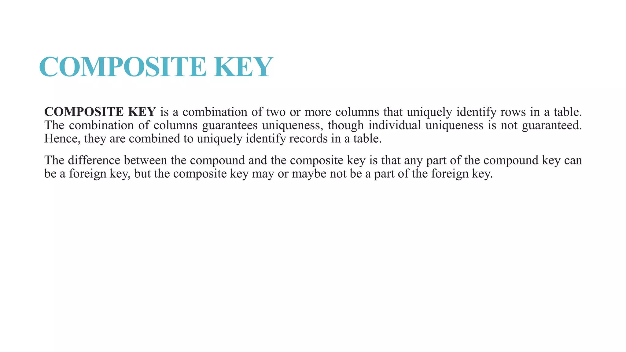 COMPOSITE KEY
COMPOSITE KEY is a combination of two or more columns that uniquely identify rows in a table.
The combination of columns guarantees uniqueness, though individual uniqueness is not guaranteed.
Hence, they are combined to uniquely identify records in a table.
The difference between the compound and the composite key is that any part of the compound key can
be a foreign key, but the composite key may or maybe not be a part of the foreign key.
 