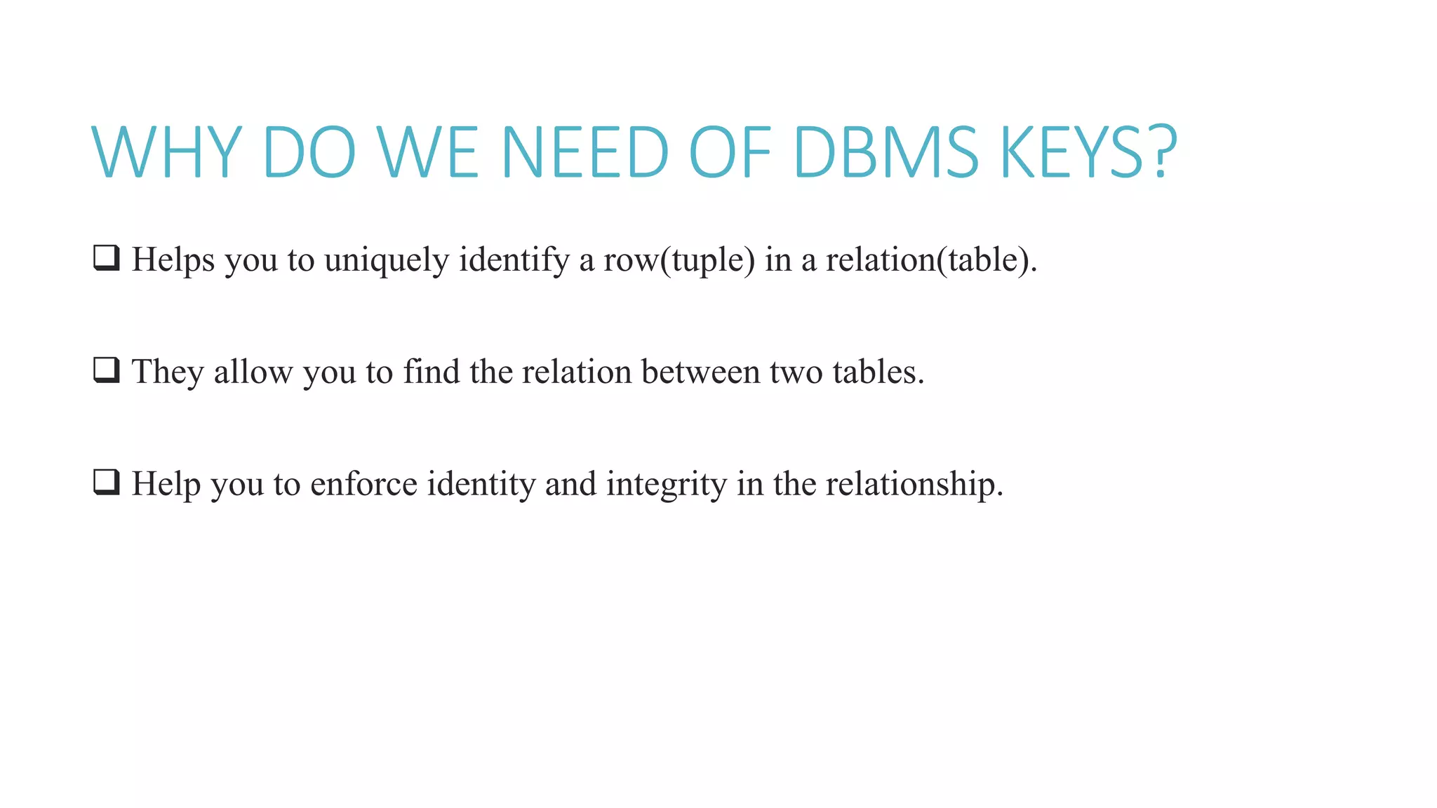 WHY DO WE NEED OF DBMS KEYS?
 Helps you to uniquely identify a row(tuple) in a relation(table).
 They allow you to find the relation between two tables.
 Help you to enforce identity and integrity in the relationship.
 
