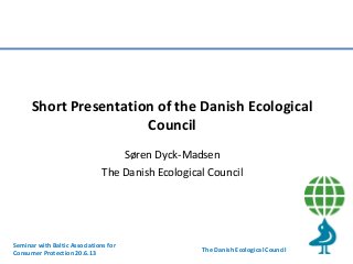 Short Presentation of the Danish Ecological
Council
Søren Dyck-Madsen
The Danish Ecological Council

Seminar with Baltic Associations for
Consumer Protection 20.6.13

The Danish Ecological Council

 