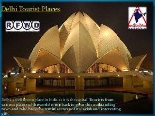 Delhi Tourist Places 
Delhi, a well known place in India as it is the capital. Tourists from 
various places of the world come back to go to this outstanding 
town and take back the reminiscences of its lavish and interesting 
gift. 
 