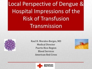 Local Perspective of Dengue &
 Hospital Impressions of the
      Risk of Transfusion
         Transmission

        Raul H. Morales-Borges, MD
             Medical Director
            Puerto Rico Region
              Blood Services
           American Red Cross
 