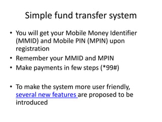 Simple fund transfer system
• You will get your Mobile Money Identifier
(MMID) and Mobile PIN (MPIN) upon
registration
• Remember your MMID and MPIN
• Make payments in few steps (*99#)
• To make the system more user friendly,
several new features are proposed to be
introduced
 