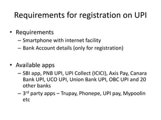 Requirements for registration on UPI
• Requirements
– Smartphone with internet facility
– Bank Account details (only for registration)
• Available apps
– SBI app, PNB UPI, UPI Collect (ICICI), Axis Pay, Canara
Bank UPI, UCO UPI, Union Bank UPI, OBC UPI and 20
other banks
– 3rd party apps – Trupay, Phonepe, UPI pay, Mypoolin
etc
 