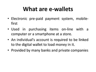 What are e-wallets
• Electronic pre-paid payment system, mobile-
first
• Used in purchasing items on-line with a
computer or a smartphone at a store.
• An individual's account is required to be linked
to the digital wallet to load money in it.
• Provided by many banks and private companies
 