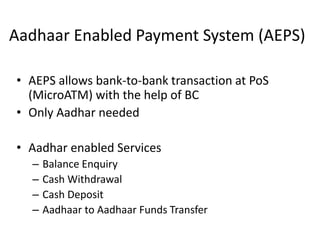 Aadhaar Enabled Payment System (AEPS)
• AEPS allows bank-to-bank transaction at PoS
(MicroATM) with the help of BC
• Only Aadhar needed
• Aadhar enabled Services
– Balance Enquiry
– Cash Withdrawal
– Cash Deposit
– Aadhaar to Aadhaar Funds Transfer
 