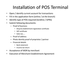 Installation of POS Terminal
• Open / identify current account for transactions
• Fill in the application form (online / at the branch)
• Identify type of POS required (landline / GPRS)
• Submit following documents:
– Proof of business
• Shop & establishment registration certificate
• VAT certificate
• Sales tax…..
– Proof of address
– Photo identity proof of proprietor / partner
– Financial details
• Bank statement
• Income tax return
• Acceptance of MDR by merchant
• Execution of Merchant Establishment Agreement
 