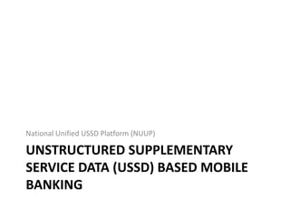 UNSTRUCTURED SUPPLEMENTARY
SERVICE DATA (USSD) BASED MOBILE
BANKING
National Unified USSD Platform (NUUP)
 