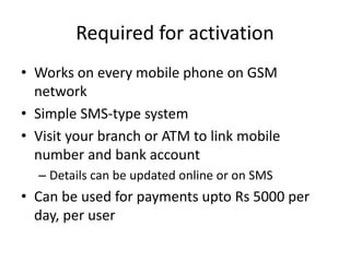 Required for activation
• Works on every mobile phone on GSM
network
• Simple SMS-type system
• Visit your branch or ATM to link mobile
number and bank account
– Details can be updated online or on SMS
• Can be used for payments upto Rs 5000 per
day, per user
 