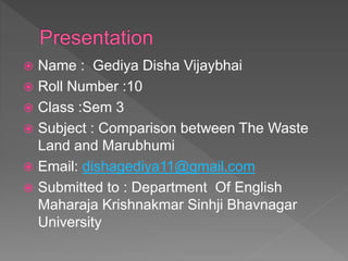  Name : Gediya Disha Vijaybhai
 Roll Number :10
 Class :Sem 3
 Subject : Comparison between The Waste
Land and Marubhumi
 Email: dishagediya11@gmail.com
 Submitted to : Department Of English
Maharaja Krishnakmar Sinhji Bhavnagar
University
 