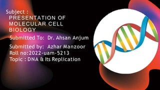 Subject :
PRESENTATION OF
MOLECULAR CELL
BIOLOGY
Submitted To: Dr. Ahsan Anjum
Submitted by: Azhar Manzoor
Roll no:2022-uam-5213
Topic : DNA & Its Replication
 