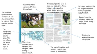 The
typography
for the title
is quite
large. This
can inform
the reader
what the
topic is
about.
The headline
questions the
audience. It can
also enable them
to express their
opinion on this
topic.
Quotes from the
manager about the
player that is being
discussed.
The text is
wrapped around
the quotes.
The colour palette used is
blue and black only. These
colours are masculine
which shows who the
possible target audience is.
The target audience for
this magazine would
be for people who
enjoy football.
Each line of text
contains 5/6 lines
throughout.
There is no
mise en scene
because this
image is taken
during a
recent match.
The text of headline is all
in block capitals. This
shows its importance.
 