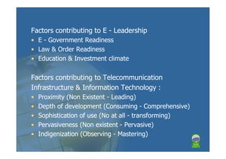 Factors contributing to E - Leadership
• E - Government Readiness
• Law & Order Readiness
• Education & Investment climate

Factors contributing to Telecommunication
Infrastructure & Information Technology :
•   Proximity (Non Existent - Leading)
•   Depth of development (Consuming - Comprehensive)
•   Sophistication of use (No at all - transforming)
•   Pervasiveness (Non existent - Pervasive)
•   Indigenization (Observing - Mastering)
 