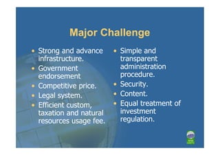 Major Challenge
• Strong and advance     • Simple and
  infrastructure.          transparent
• Government               administration
  endorsement              procedure.
• Competitive price.     • Security.
• Legal system.          • Content.
• Efficient custom,      • Equal treatment of
  taxation and natural     investment
  resources usage fee.     regulation.
 