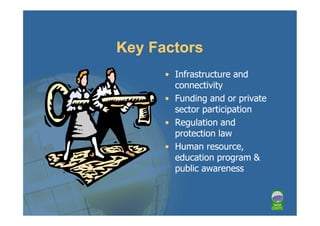 Key Factors
      • Infrastructure and
        connectivity
      • Funding and or private
        sector participation
      • Regulation and
        protection law
      • Human resource,
        education program &
        public awareness
 