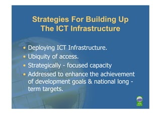 Strategies For Building Up
       The ICT Infrastructure

•   Deploying ICT Infrastructure.
•   Ubiquity of access.
•   Strategically - focused capacity
•   Addressed to enhance the achievement
    of development goals & national long -
    term targets.
 